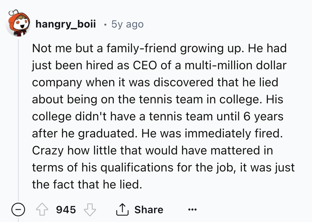 screenshot - hangry_boii . 5y ago Not me but a familyfriend growing up. He had just been hired as Ceo of a multimillion dollar company when it was discovered that he lied about being on the tennis team in college. His college didn't have a tennis team unt